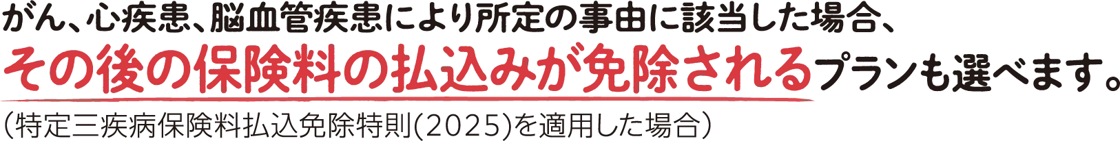 がん、心疾患、脳血管疾患により所定の事由に該当した場合、その後の保険料の払込みが免除されるプランも選べます。（特定三疾病保険料払込免除特則(2025)を適用した場合）