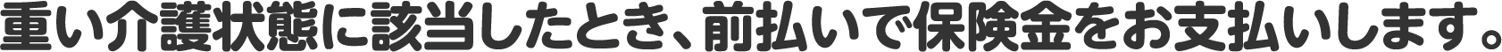 重い介護状態に該当したとき、前払いで保険金をお支払いします。